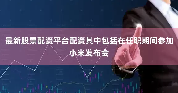 最新股票配资平台配资其中包括在任职期间参加小米发布会