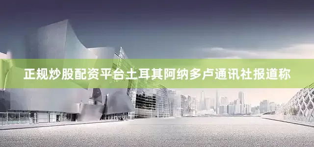 正规炒股配资平台土耳其阿纳多卢通讯社报道称