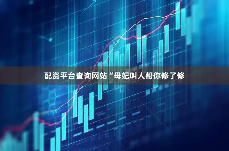 配资平台查询网站“母妃叫人帮你修了修