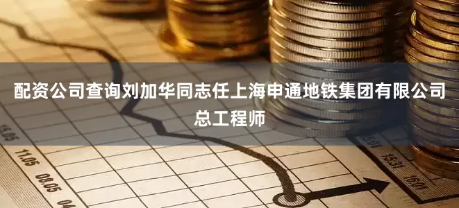配资公司查询刘加华同志任上海申通地铁集团有限公司总工程师