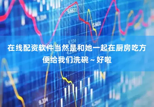 在线配资软件当然是和她一起在厨房吃方便给我们洗碗～好啦