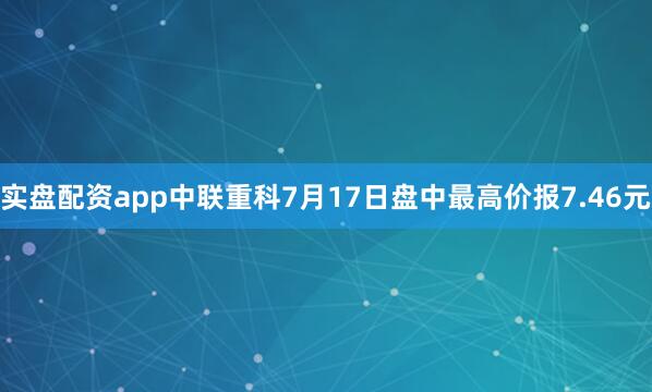 实盘配资app中联重科7月17日盘中最高价报7.46元