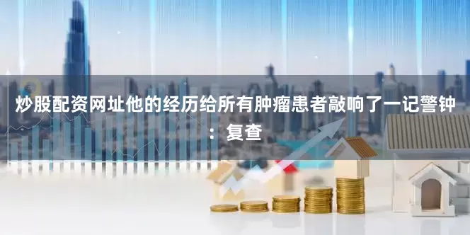 炒股配资网址他的经历给所有肿瘤患者敲响了一记警钟：复查