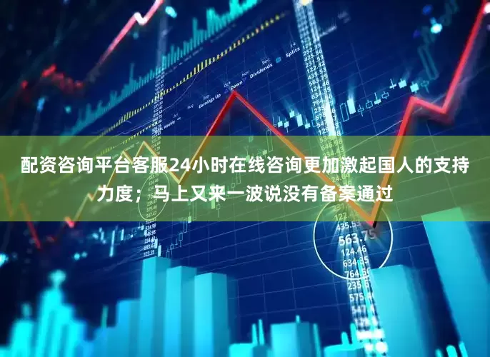配资咨询平台客服24小时在线咨询更加激起国人的支持力度；马上又来一波说没有备案通过