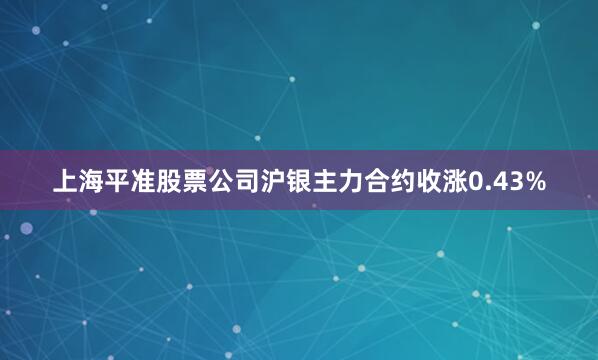 上海平准股票公司沪银主力合约收涨0.43%