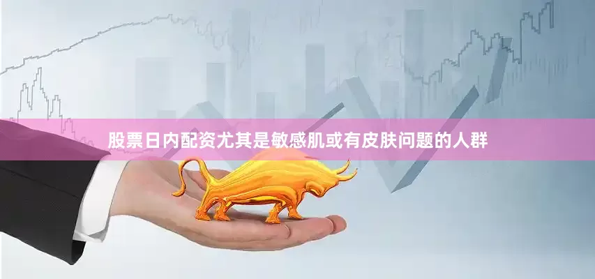 股票日内配资尤其是敏感肌或有皮肤问题的人群