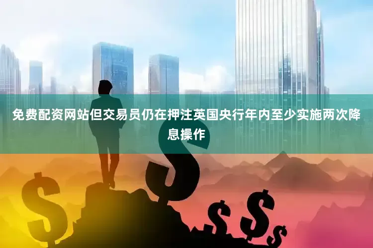 免费配资网站但交易员仍在押注英国央行年内至少实施两次降息操作