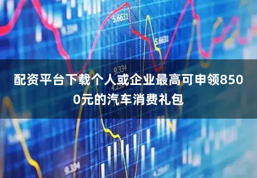 配资平台下载个人或企业最高可申领8500元的汽车消费礼包