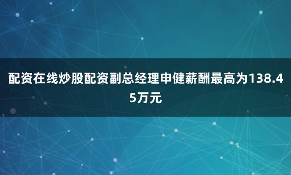 配资在线炒股配资副总经理申健薪酬最高为138.45万元