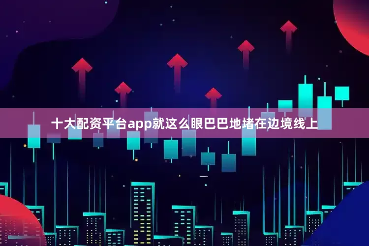 十大配资平台app就这么眼巴巴地堵在边境线上