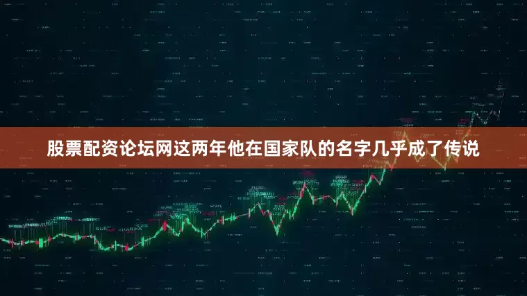 股票配资论坛网这两年他在国家队的名字几乎成了传说