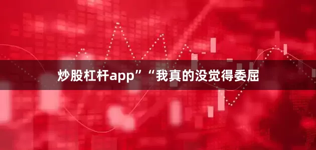 炒股杠杆app”“我真的没觉得委屈