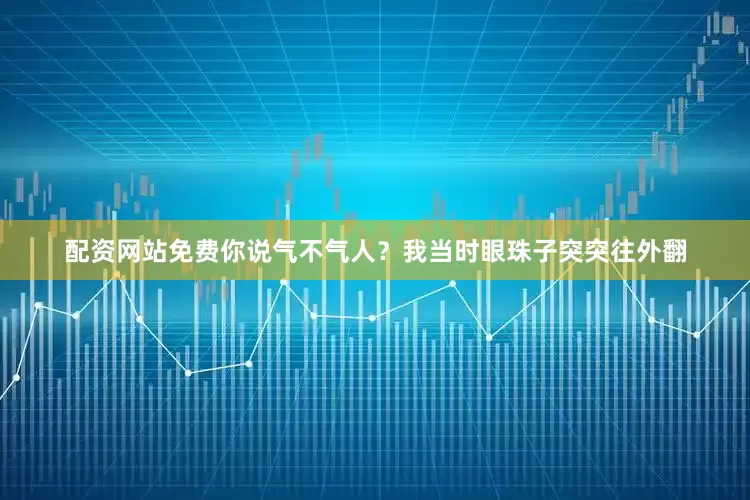 配资网站免费你说气不气人？我当时眼珠子突突往外翻