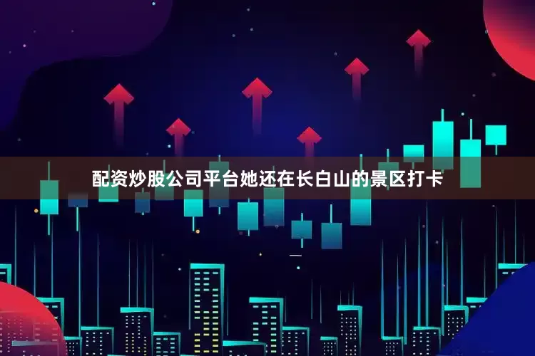 配资炒股公司平台她还在长白山的景区打卡