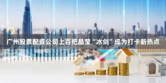 广州股票配资公司上百把晶莹“冰剑”成为打卡新热点