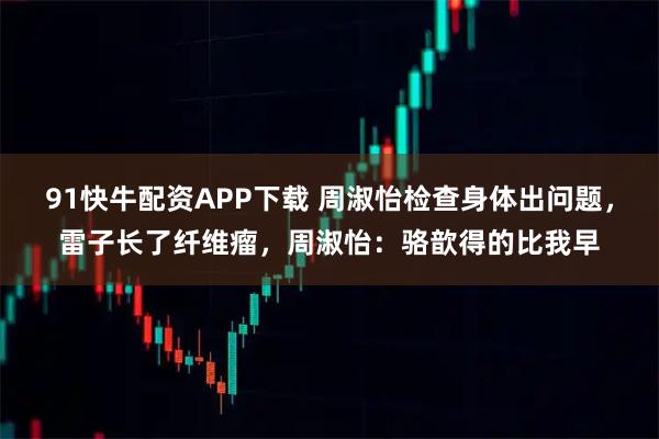 91快牛配资APP下载 周淑怡检查身体出问题，雷子长了纤维瘤，周淑怡：骆歆得的比我早