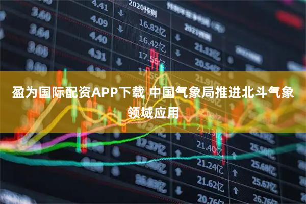 盈为国际配资APP下载 中国气象局推进北斗气象领域应用
