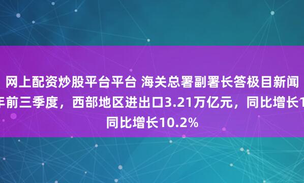 网上配资炒股平台平台 海关总署副署长答极目新闻：今年前三季度，西部地区进出口3.21万亿元，同比增长10.2%