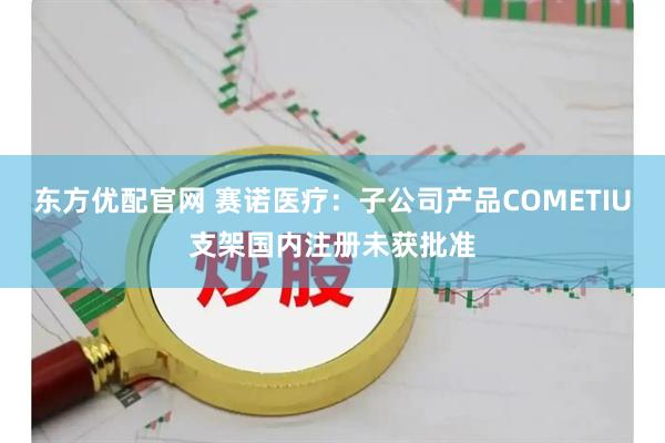 东方优配官网 赛诺医疗：子公司产品COMETIU支架国内注册未获批准