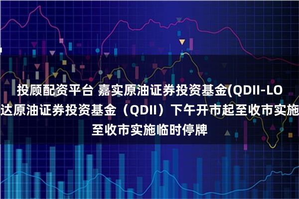 投顾配资平台 嘉实原油证券投资基金(QDII-LOF)、易方达原油证券投资基金（QDII）下午开市起至收市实施临时停牌