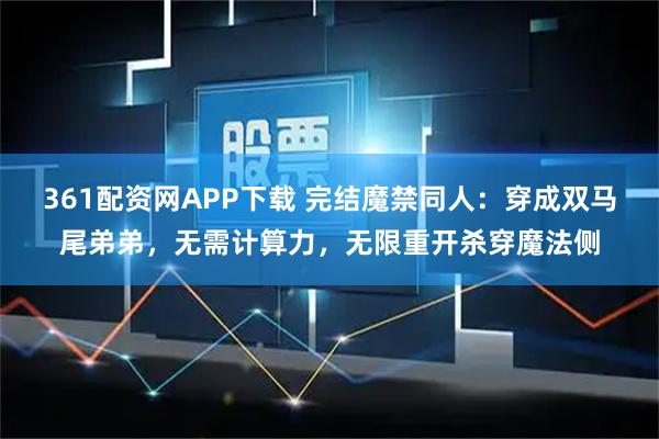 361配资网APP下载 完结魔禁同人：穿成双马尾弟弟，无需计算力，无限重开杀穿魔法侧
