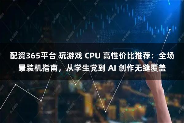 配资365平台 玩游戏 CPU 高性价比推荐：全场景装机指南，从学生党到 AI 创作无缝覆盖