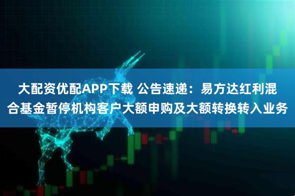 大配资优配APP下载 公告速递：易方达红利混合基金暂停机构客户大额申购及大额转换转入业务