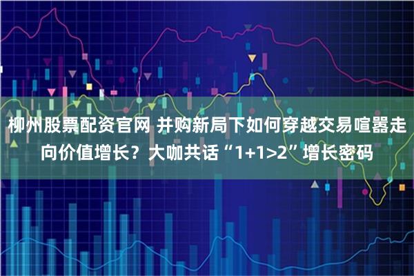 柳州股票配资官网 并购新局下如何穿越交易喧嚣走向价值增长？大咖共话“1+1>2”增长密码