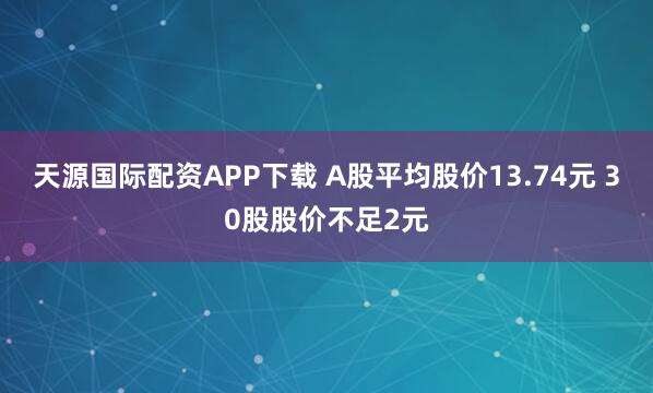 天源国际配资APP下载 A股平均股价13.74元 30股股价不足2元