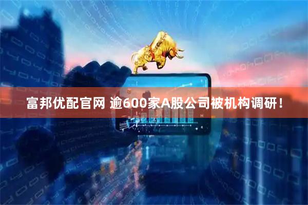 富邦优配官网 逾600家A股公司被机构调研！