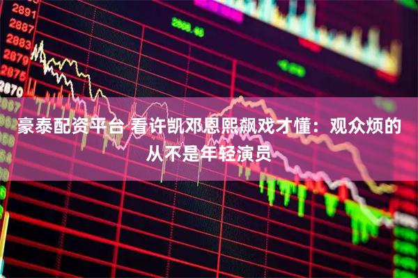 豪泰配资平台 看许凯邓恩熙飙戏才懂：观众烦的从不是年轻演员