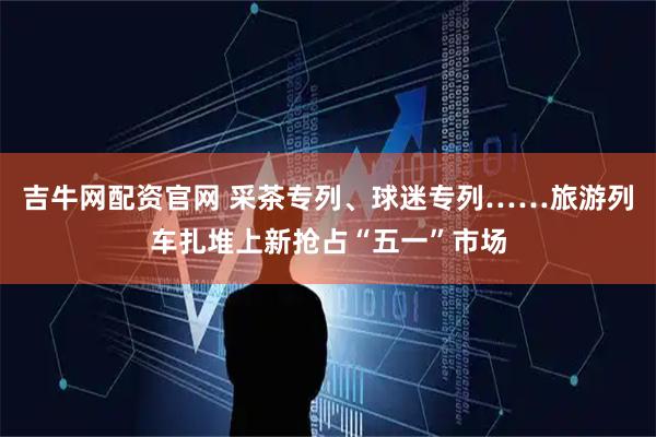 吉牛网配资官网 采茶专列、球迷专列……旅游列车扎堆上新抢占“五一”市场