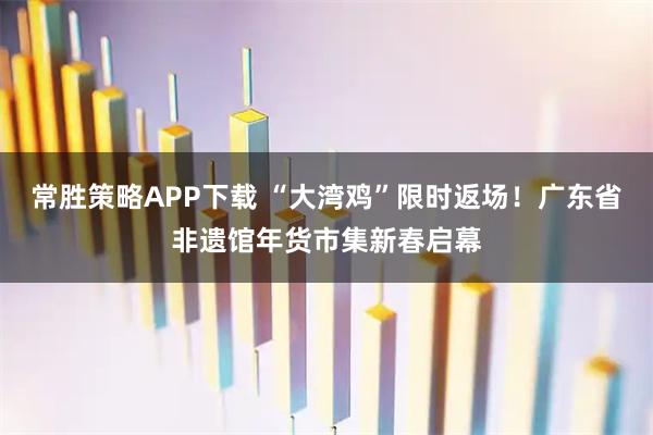 常胜策略APP下载 “大湾鸡”限时返场！广东省非遗馆年货市集新春启幕