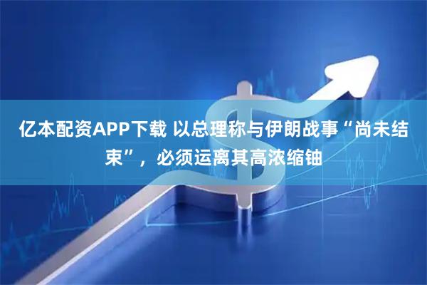 亿本配资APP下载 以总理称与伊朗战事“尚未结束”，必须运离其高浓缩铀