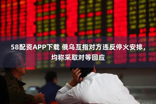 58配资APP下载 俄乌互指对方违反停火安排，均称采取对等回应