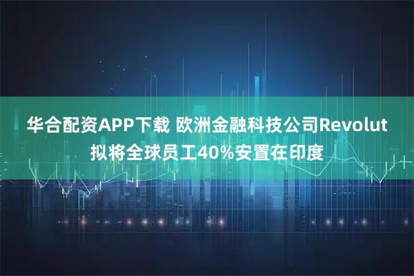 华合配资APP下载 欧洲金融科技公司Revolut拟将全球员工40%安置在印度