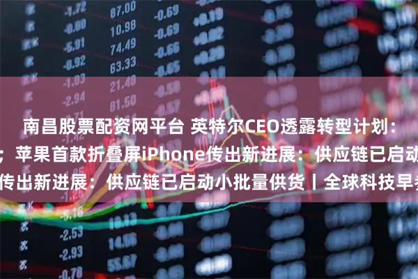 南昌股票配资网平台 英特尔CEO透露转型计划：押注先进封装与新材料；苹果首款折叠屏iPhone传出新进展：供应链已启动小批量供货丨全球科技早参