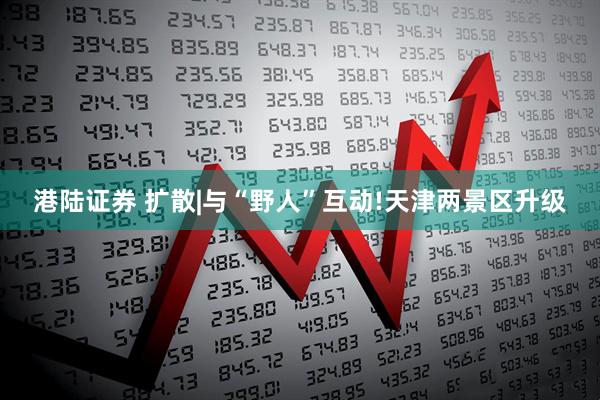 港陆证券 扩散|与“野人”互动!天津两景区升级