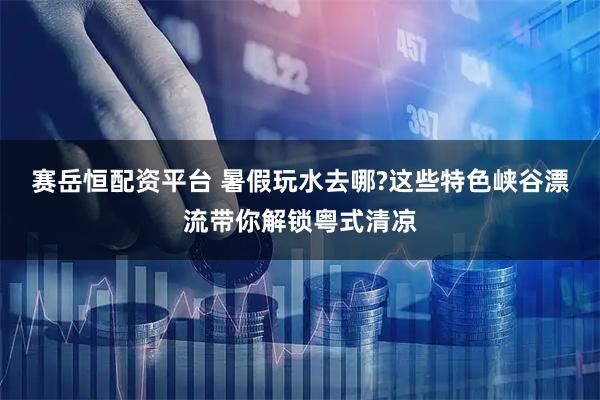 赛岳恒配资平台 暑假玩水去哪?这些特色峡谷漂流带你解锁粤式清凉