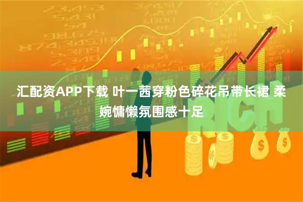 汇配资APP下载 叶一茜穿粉色碎花吊带长裙 柔婉慵懒氛围感十足