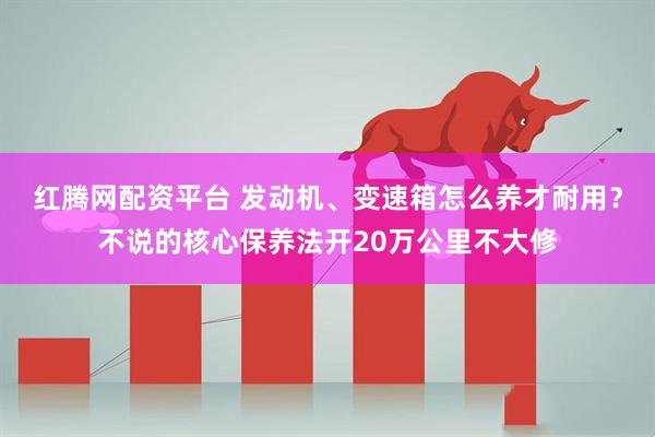 红腾网配资平台 发动机、变速箱怎么养才耐用？不说的核心保养法开20万公里不大修